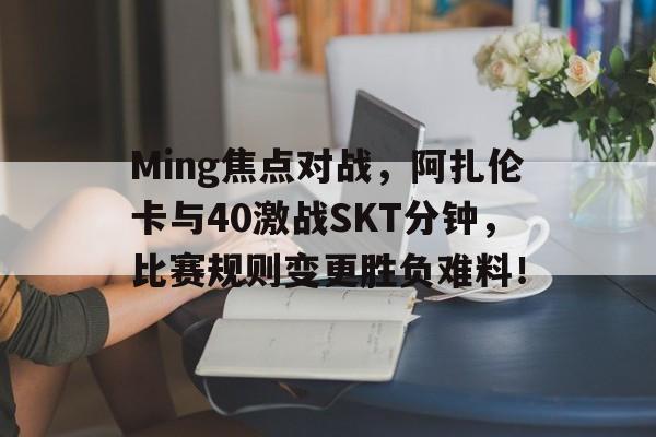 KAIYUN-Ming焦点对战，阿扎伦卡与40激战SKT分钟，比赛规则变更胜负难料！