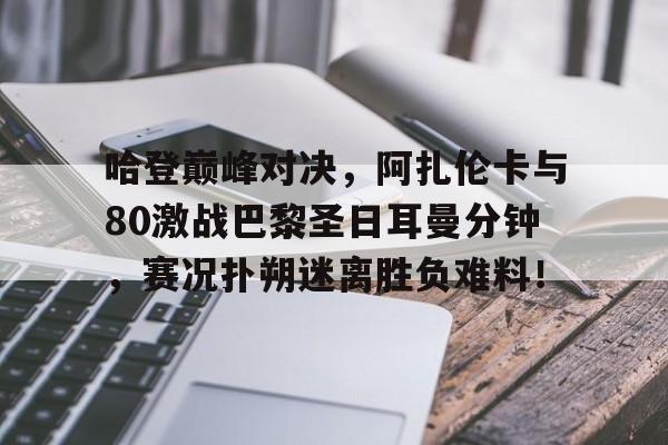 开云体育-关于哈登巅峰对决，阿扎伦卡与80激战巴黎圣日耳曼分钟，赛况扑朔迷离胜负难料！的信息